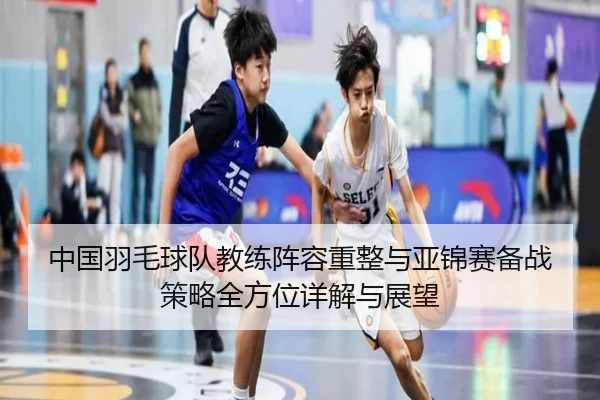 中国羽毛球队教练阵容重整与亚锦赛备战策略全方位详解与展望