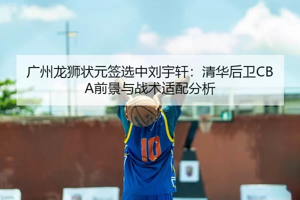 广州龙狮状元签选中刘宇轩：清华后卫CBA前景与战术适配分析